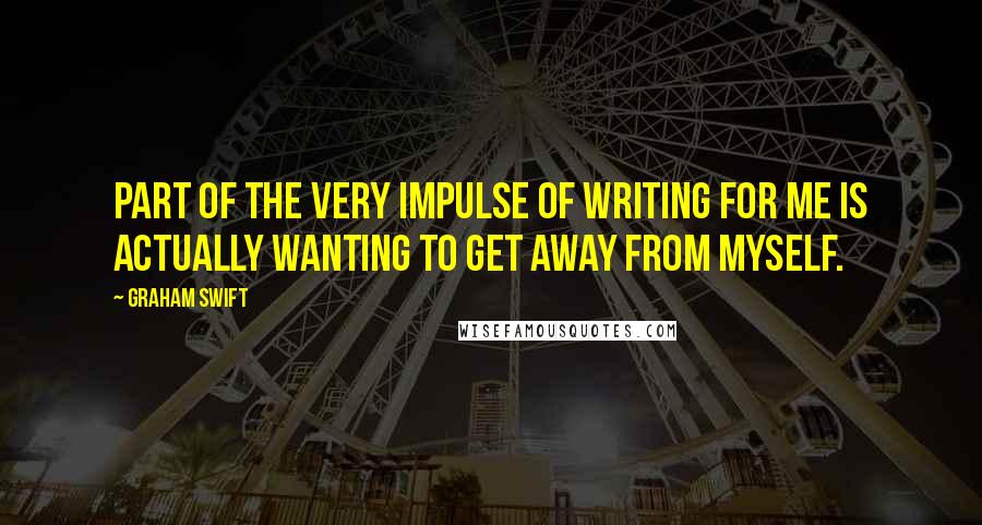 Graham Swift Quotes: Part of the very impulse of writing for me is actually wanting to get away from myself.