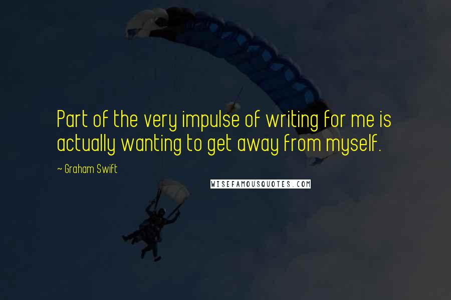 Graham Swift Quotes: Part of the very impulse of writing for me is actually wanting to get away from myself.