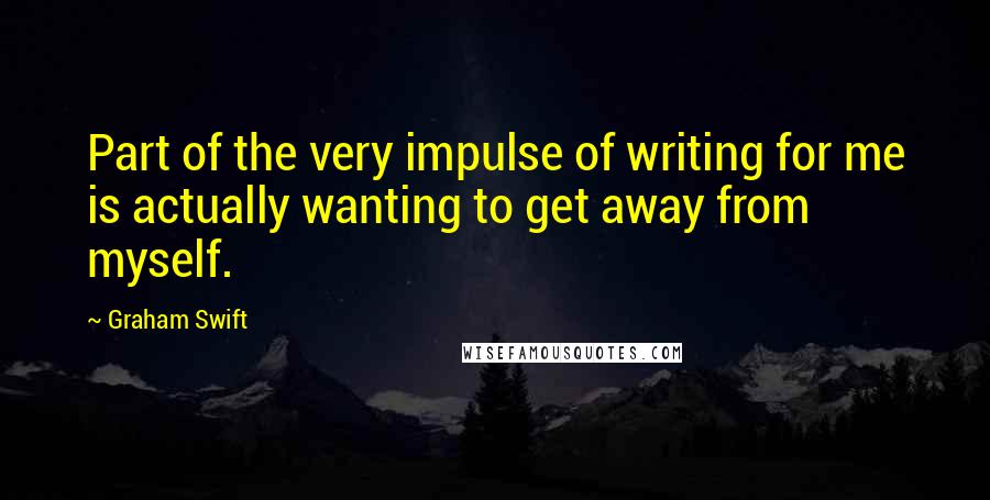 Graham Swift Quotes: Part of the very impulse of writing for me is actually wanting to get away from myself.