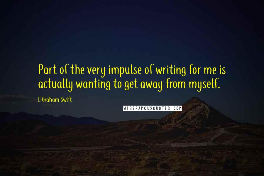 Graham Swift Quotes: Part of the very impulse of writing for me is actually wanting to get away from myself.