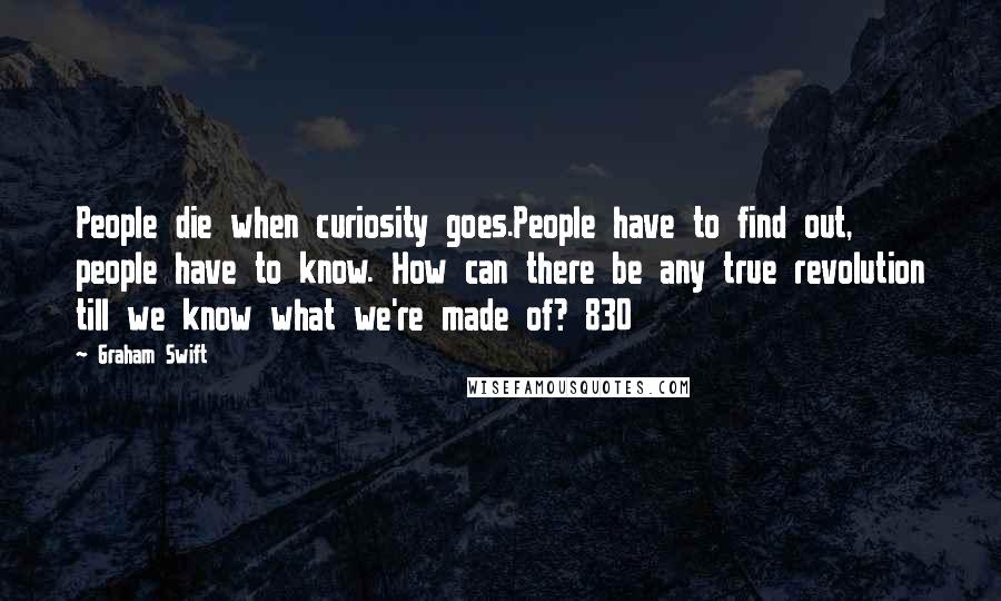 Graham Swift Quotes: People die when curiosity goes.People have to find out, people have to know. How can there be any true revolution till we know what we're made of? 830