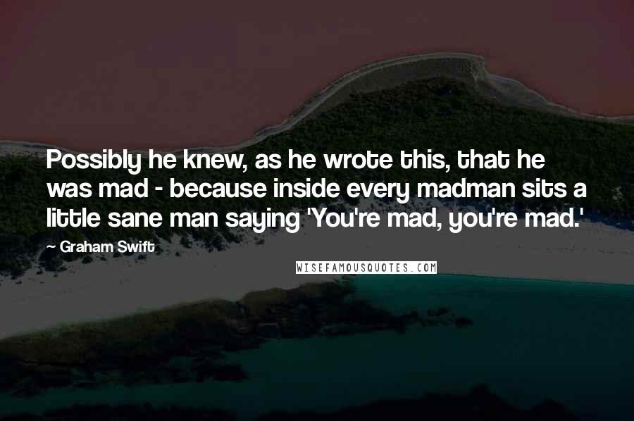 Graham Swift Quotes: Possibly he knew, as he wrote this, that he was mad - because inside every madman sits a little sane man saying 'You're mad, you're mad.'