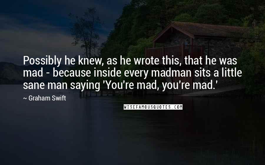 Graham Swift Quotes: Possibly he knew, as he wrote this, that he was mad - because inside every madman sits a little sane man saying 'You're mad, you're mad.'