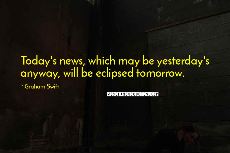 Graham Swift Quotes: Today's news, which may be yesterday's anyway, will be eclipsed tomorrow.