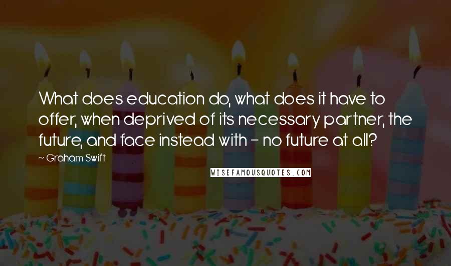 Graham Swift Quotes: What does education do, what does it have to offer, when deprived of its necessary partner, the future, and face instead with - no future at all?