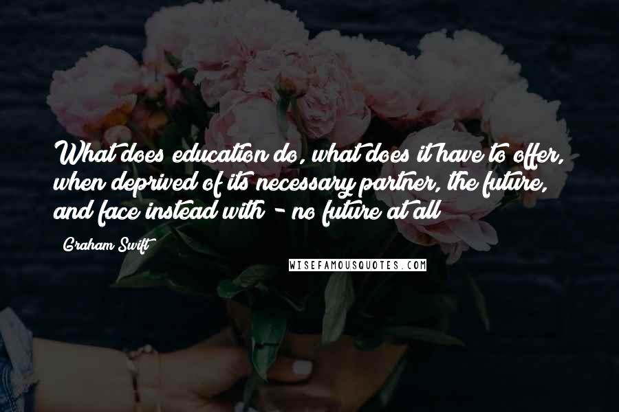 Graham Swift Quotes: What does education do, what does it have to offer, when deprived of its necessary partner, the future, and face instead with - no future at all?