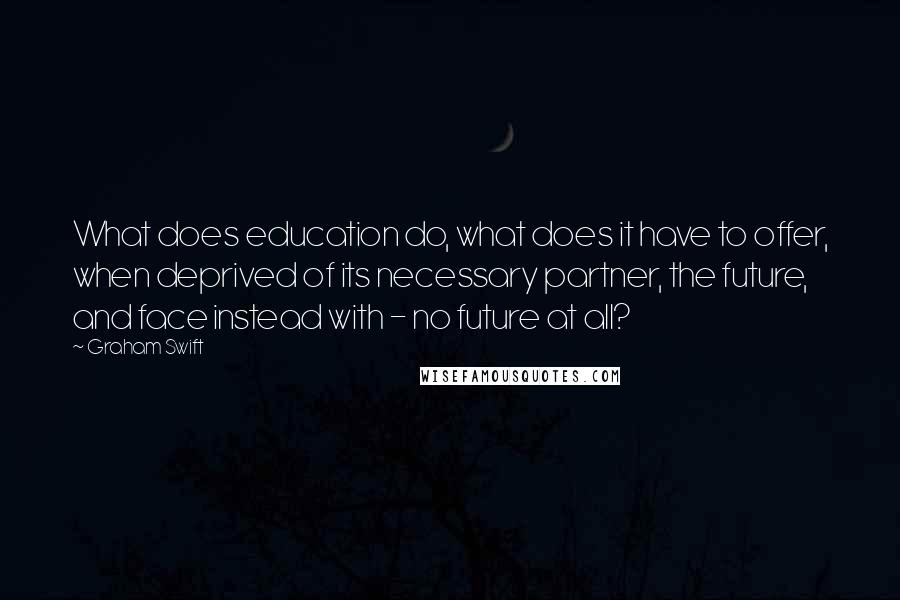 Graham Swift Quotes: What does education do, what does it have to offer, when deprived of its necessary partner, the future, and face instead with - no future at all?