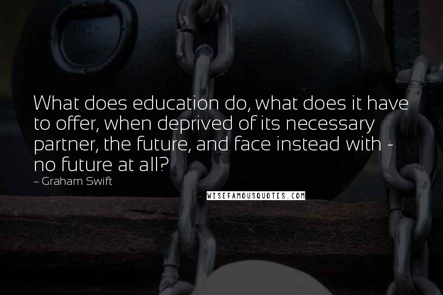 Graham Swift Quotes: What does education do, what does it have to offer, when deprived of its necessary partner, the future, and face instead with - no future at all?