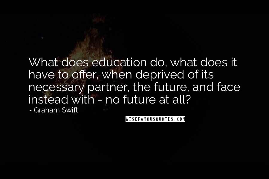 Graham Swift Quotes: What does education do, what does it have to offer, when deprived of its necessary partner, the future, and face instead with - no future at all?