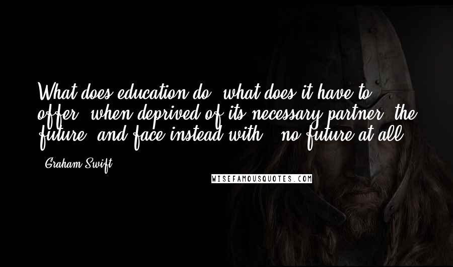 Graham Swift Quotes: What does education do, what does it have to offer, when deprived of its necessary partner, the future, and face instead with - no future at all?