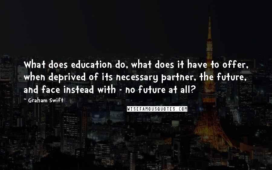 Graham Swift Quotes: What does education do, what does it have to offer, when deprived of its necessary partner, the future, and face instead with - no future at all?