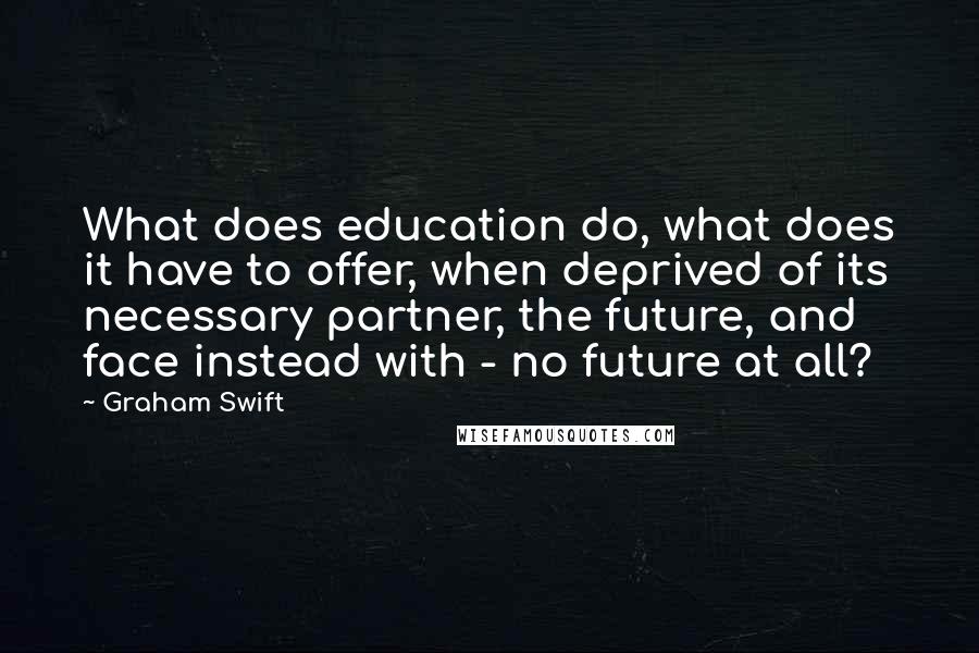 Graham Swift Quotes: What does education do, what does it have to offer, when deprived of its necessary partner, the future, and face instead with - no future at all?