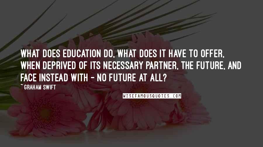 Graham Swift Quotes: What does education do, what does it have to offer, when deprived of its necessary partner, the future, and face instead with - no future at all?