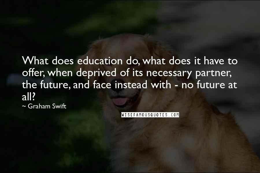 Graham Swift Quotes: What does education do, what does it have to offer, when deprived of its necessary partner, the future, and face instead with - no future at all?