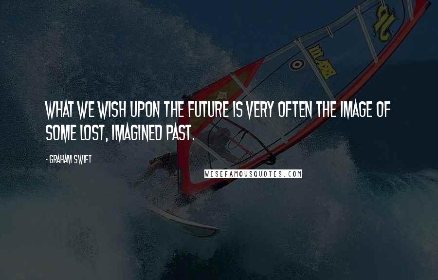 Graham Swift Quotes: What we wish upon the future is very often the image of some lost, imagined past.