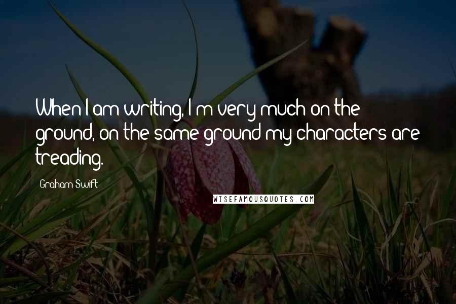 Graham Swift Quotes: When I am writing, I'm very much on the ground, on the same ground my characters are treading.