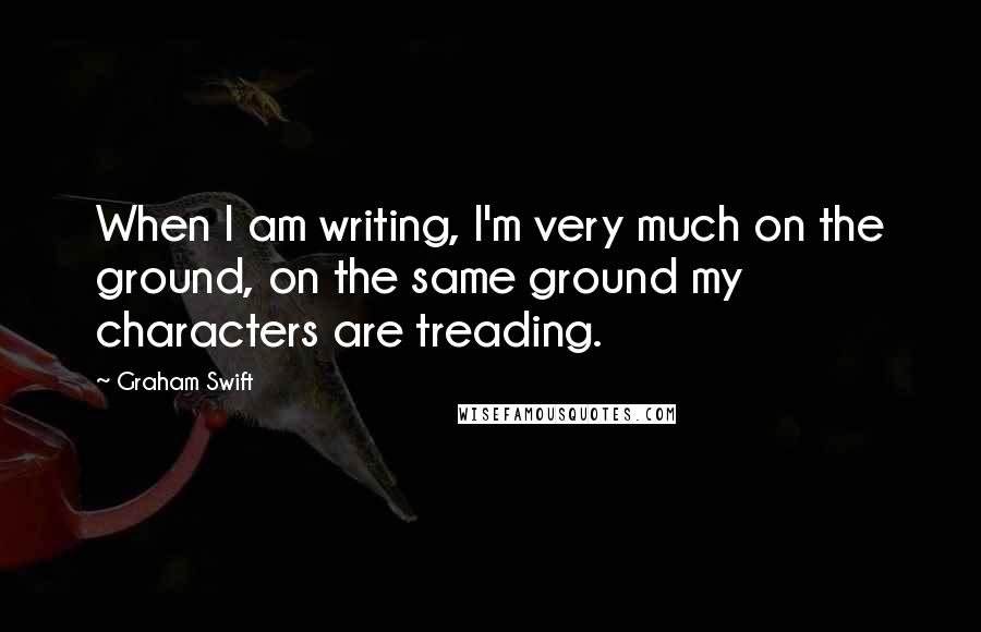 Graham Swift Quotes: When I am writing, I'm very much on the ground, on the same ground my characters are treading.