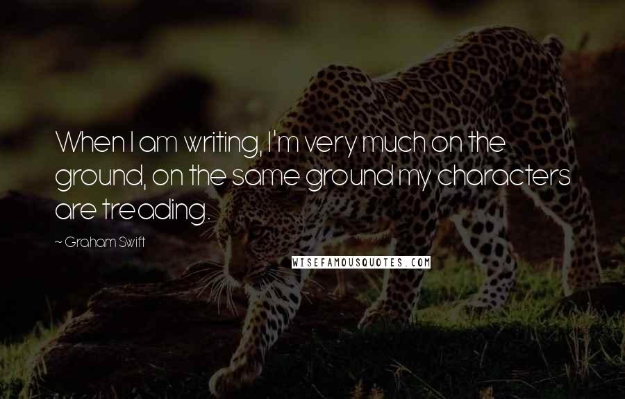 Graham Swift Quotes: When I am writing, I'm very much on the ground, on the same ground my characters are treading.