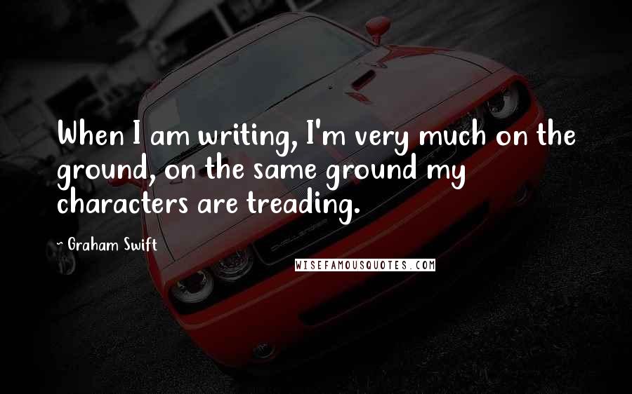 Graham Swift Quotes: When I am writing, I'm very much on the ground, on the same ground my characters are treading.