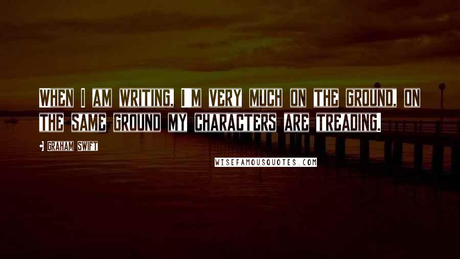 Graham Swift Quotes: When I am writing, I'm very much on the ground, on the same ground my characters are treading.