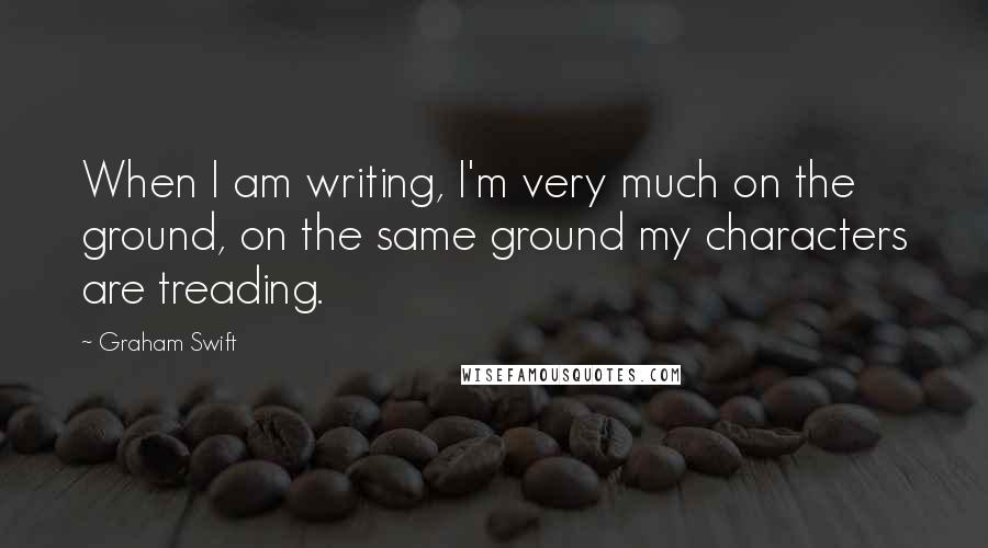 Graham Swift Quotes: When I am writing, I'm very much on the ground, on the same ground my characters are treading.