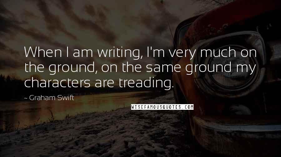 Graham Swift Quotes: When I am writing, I'm very much on the ground, on the same ground my characters are treading.