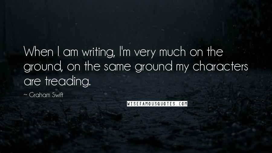 Graham Swift Quotes: When I am writing, I'm very much on the ground, on the same ground my characters are treading.