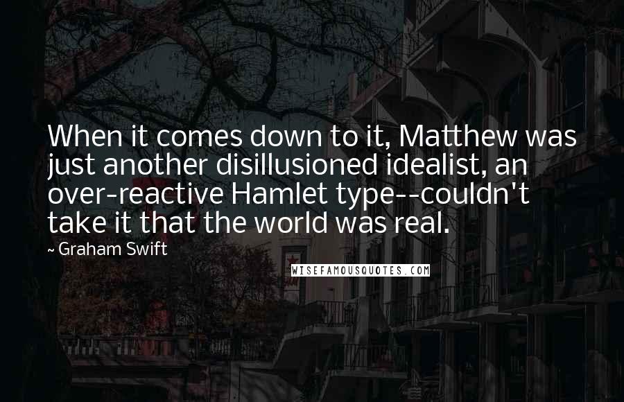 Graham Swift Quotes: When it comes down to it, Matthew was just another disillusioned idealist, an over-reactive Hamlet type--couldn't take it that the world was real.