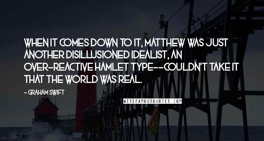 Graham Swift Quotes: When it comes down to it, Matthew was just another disillusioned idealist, an over-reactive Hamlet type--couldn't take it that the world was real.