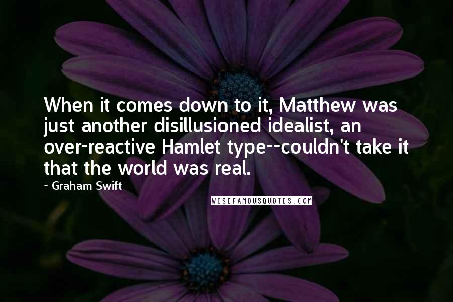 Graham Swift Quotes: When it comes down to it, Matthew was just another disillusioned idealist, an over-reactive Hamlet type--couldn't take it that the world was real.