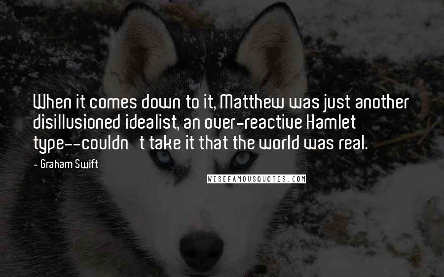 Graham Swift Quotes: When it comes down to it, Matthew was just another disillusioned idealist, an over-reactive Hamlet type--couldn't take it that the world was real.