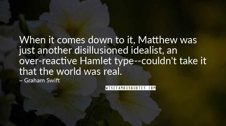 Graham Swift Quotes: When it comes down to it, Matthew was just another disillusioned idealist, an over-reactive Hamlet type--couldn't take it that the world was real.