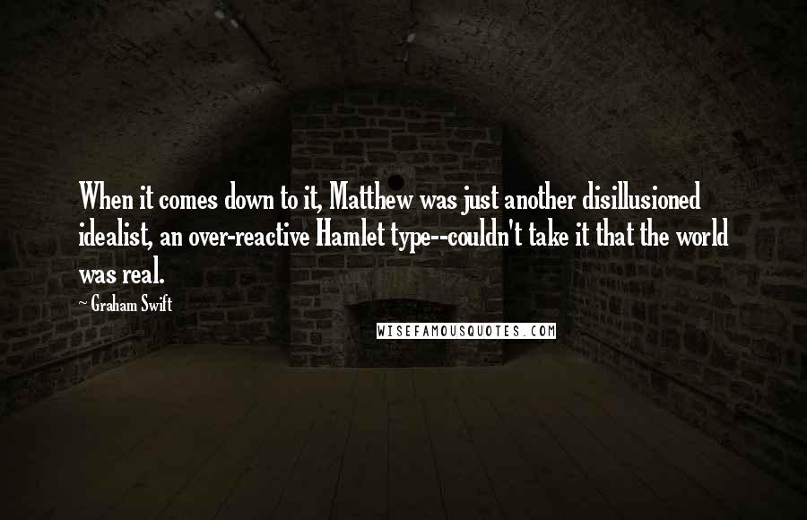 Graham Swift Quotes: When it comes down to it, Matthew was just another disillusioned idealist, an over-reactive Hamlet type--couldn't take it that the world was real.