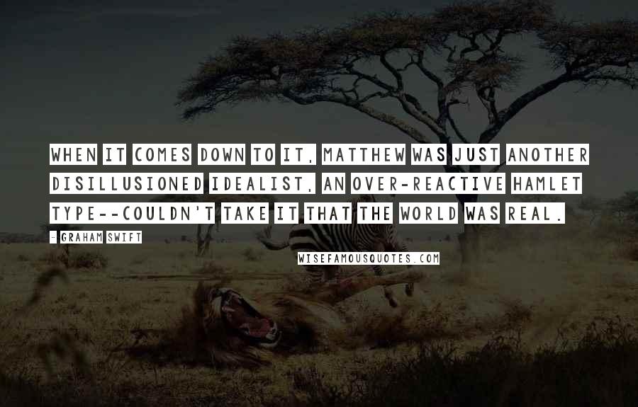 Graham Swift Quotes: When it comes down to it, Matthew was just another disillusioned idealist, an over-reactive Hamlet type--couldn't take it that the world was real.