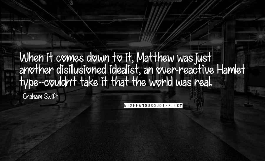 Graham Swift Quotes: When it comes down to it, Matthew was just another disillusioned idealist, an over-reactive Hamlet type--couldn't take it that the world was real.