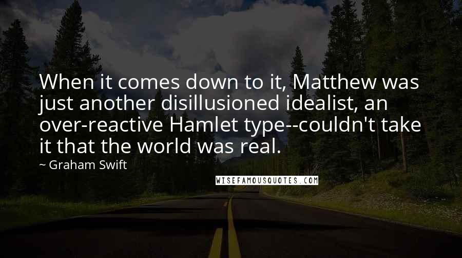 Graham Swift Quotes: When it comes down to it, Matthew was just another disillusioned idealist, an over-reactive Hamlet type--couldn't take it that the world was real.