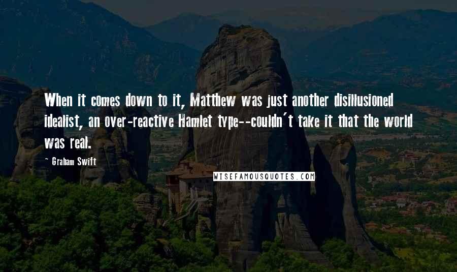 Graham Swift Quotes: When it comes down to it, Matthew was just another disillusioned idealist, an over-reactive Hamlet type--couldn't take it that the world was real.