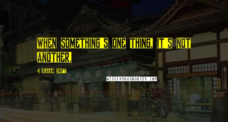 Graham Swift Quotes: When something's one thing, it's not another.