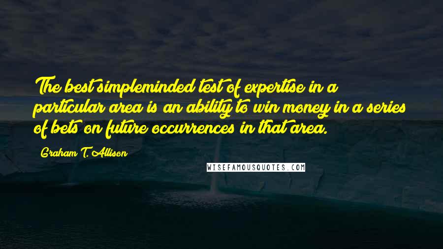 Graham T. Allison Quotes: The best simpleminded test of expertise in a particular area is an ability to win money in a series of bets on future occurrences in that area.