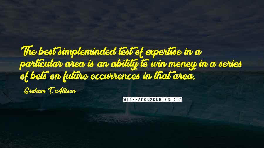 Graham T. Allison Quotes: The best simpleminded test of expertise in a particular area is an ability to win money in a series of bets on future occurrences in that area.