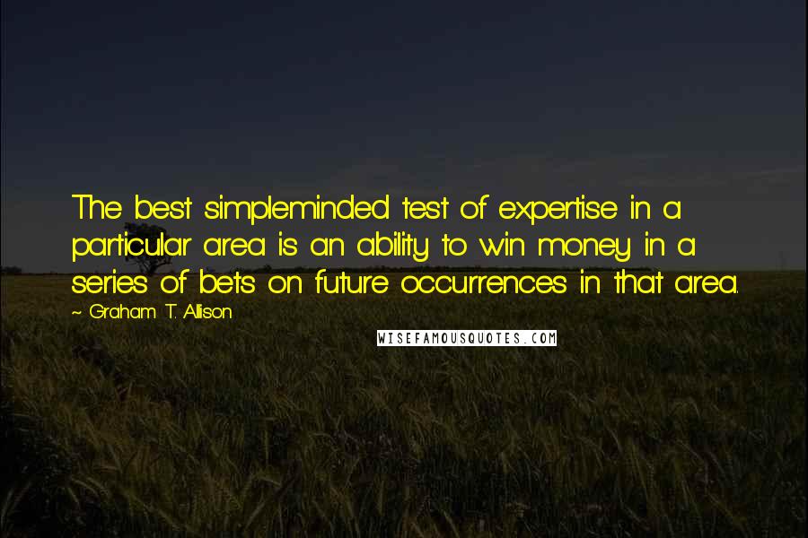 Graham T. Allison Quotes: The best simpleminded test of expertise in a particular area is an ability to win money in a series of bets on future occurrences in that area.