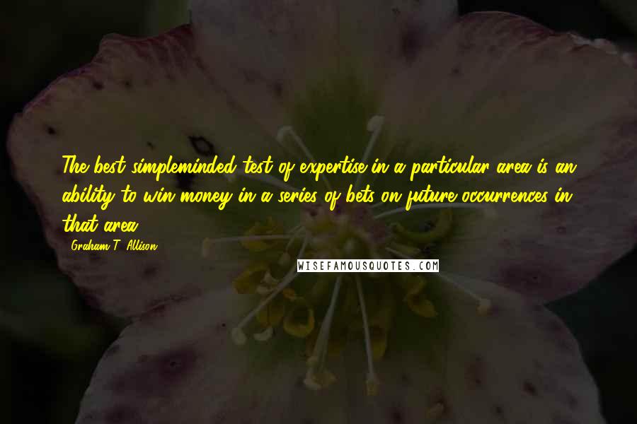 Graham T. Allison Quotes: The best simpleminded test of expertise in a particular area is an ability to win money in a series of bets on future occurrences in that area.