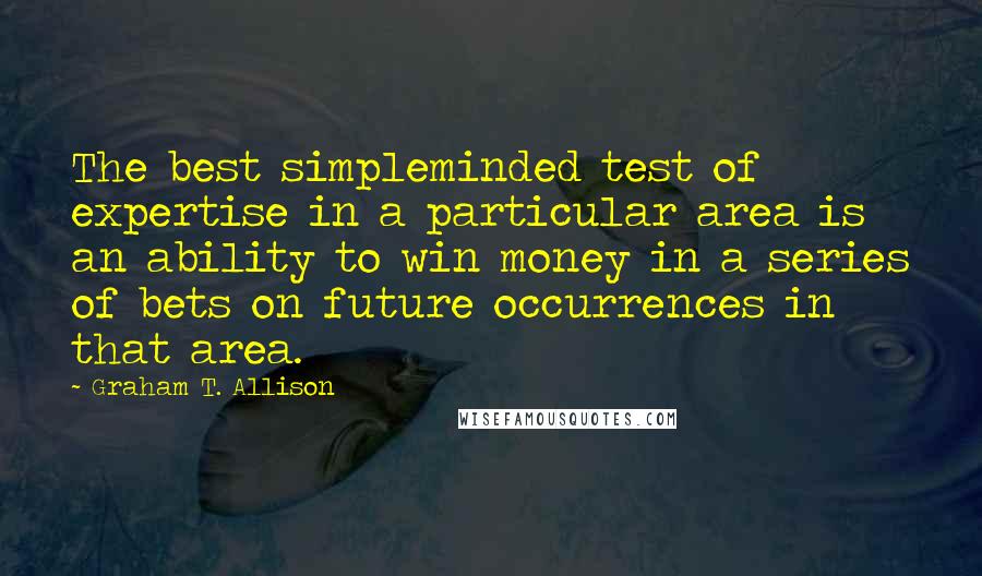 Graham T. Allison Quotes: The best simpleminded test of expertise in a particular area is an ability to win money in a series of bets on future occurrences in that area.