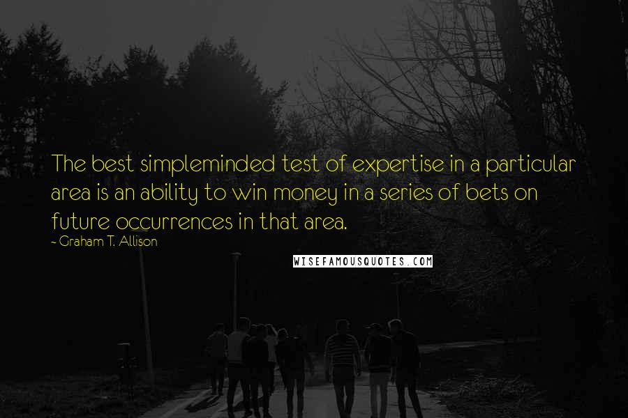 Graham T. Allison Quotes: The best simpleminded test of expertise in a particular area is an ability to win money in a series of bets on future occurrences in that area.