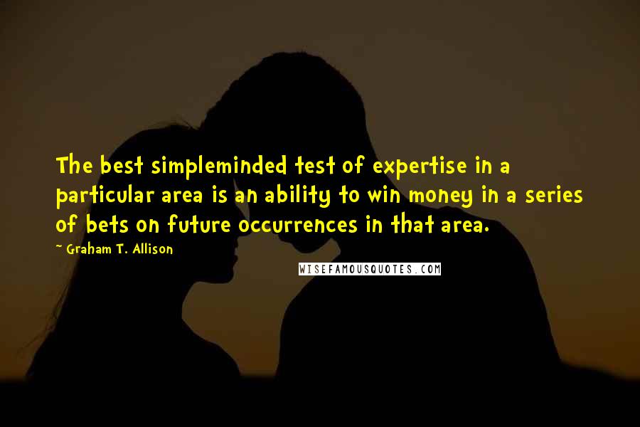 Graham T. Allison Quotes: The best simpleminded test of expertise in a particular area is an ability to win money in a series of bets on future occurrences in that area.