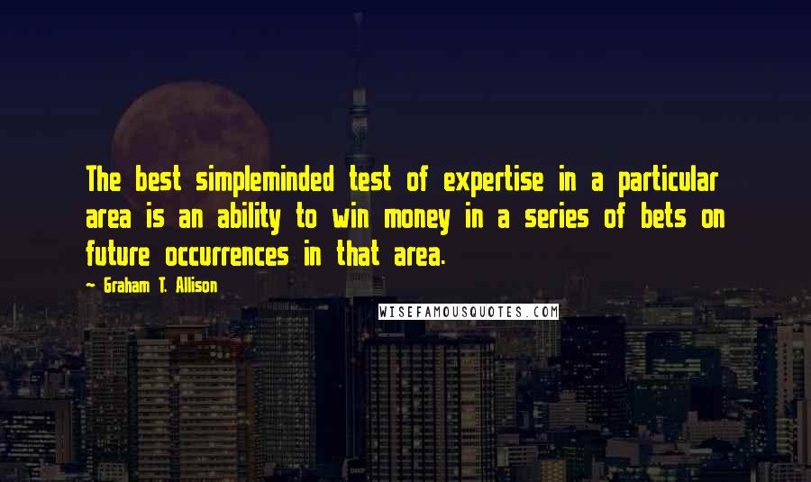 Graham T. Allison Quotes: The best simpleminded test of expertise in a particular area is an ability to win money in a series of bets on future occurrences in that area.