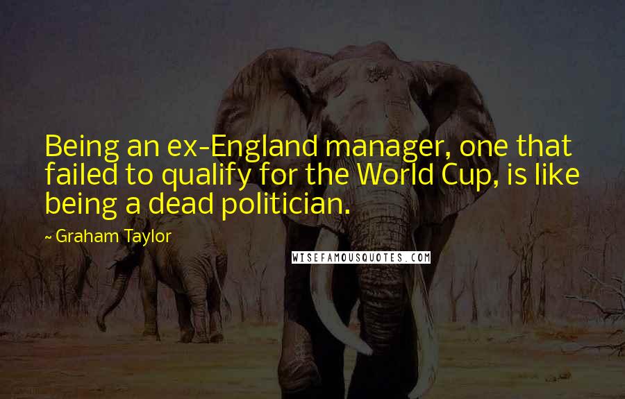 Graham Taylor Quotes: Being an ex-England manager, one that failed to qualify for the World Cup, is like being a dead politician.