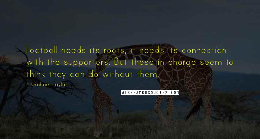 Graham Taylor Quotes: Football needs its roots, it needs its connection with the supporters. But those in charge seem to think they can do without them.