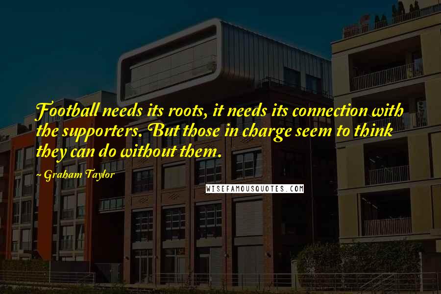 Graham Taylor Quotes: Football needs its roots, it needs its connection with the supporters. But those in charge seem to think they can do without them.
