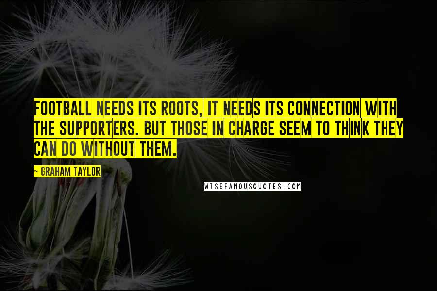 Graham Taylor Quotes: Football needs its roots, it needs its connection with the supporters. But those in charge seem to think they can do without them.
